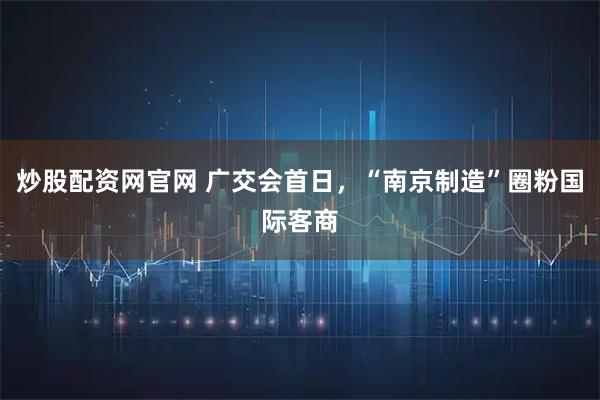 炒股配资网官网 广交会首日，“南京制造”圈粉国际客商