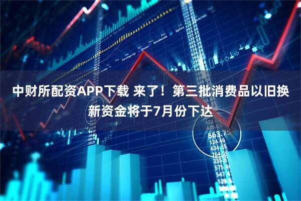 中财所配资APP下载 来了！第三批消费品以旧换新资金将于7月份下达