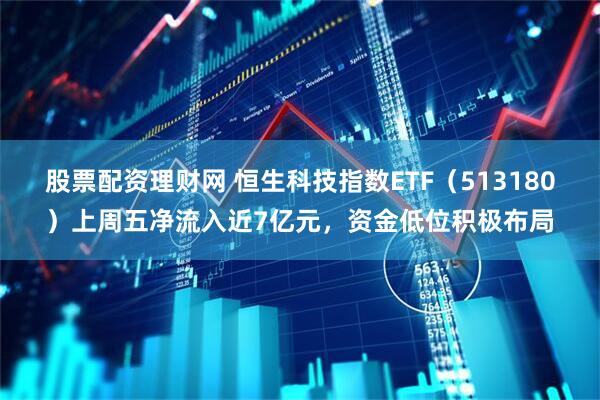 股票配资理财网 恒生科技指数ETF（513180）上周五净流入近7亿元，资金低位积极布局