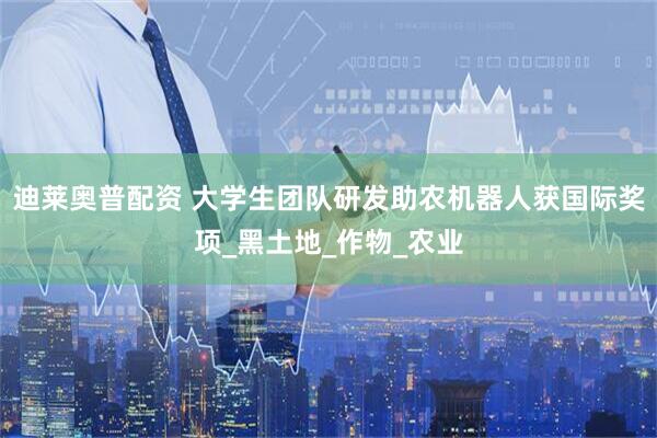 迪莱奥普配资 大学生团队研发助农机器人获国际奖项_黑土地_作物_农业