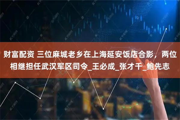 财富配资 三位麻城老乡在上海延安饭店合影，两位相继担任武汉军区司令_王必成_张才千_鲍先志