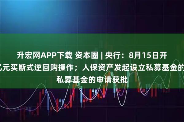 升宏网APP下载 资本圈 | 央行：8月15日开展5000亿元买断式逆回购操作；人保资产发起设立私募基金的申请获批