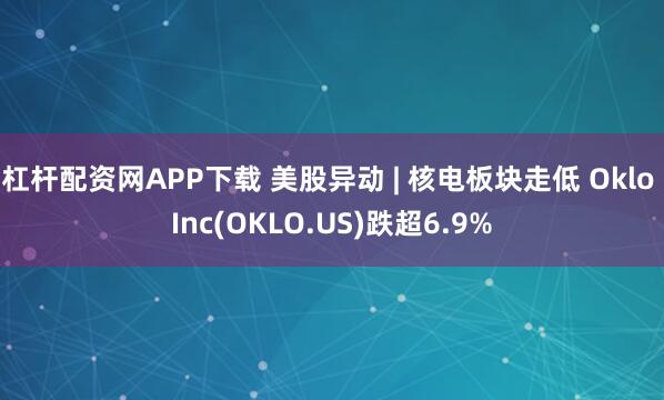 杠杆配资网APP下载 美股异动 | 核电板块走低 Oklo Inc(OKLO.US)跌超6.9%