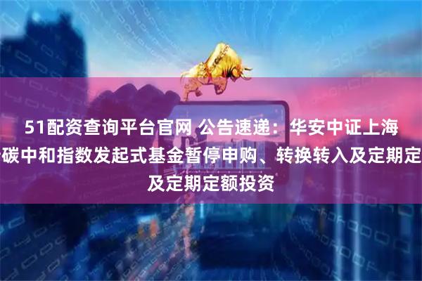 51配资查询平台官网 公告速递：华安中证上海环交所碳中和指数发起式基金暂停申购、转换转入及定期定额投资