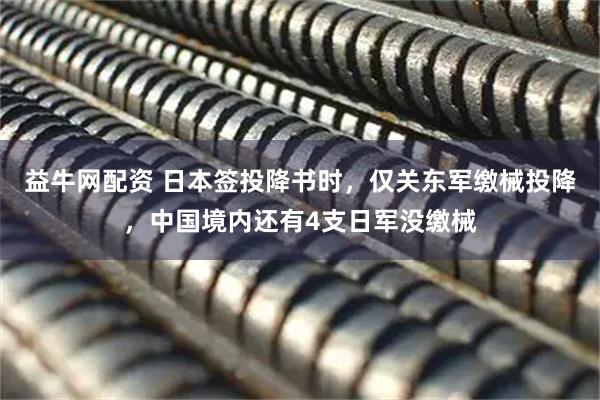 益牛网配资 日本签投降书时,仅关东军缴械投降,中国境内还有4支日军没缴械