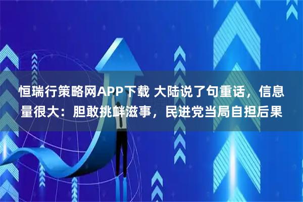 恒瑞行策略网APP下载 大陆说了句重话,信息量很大:胆敢挑衅滋事,民进党当局自担后果