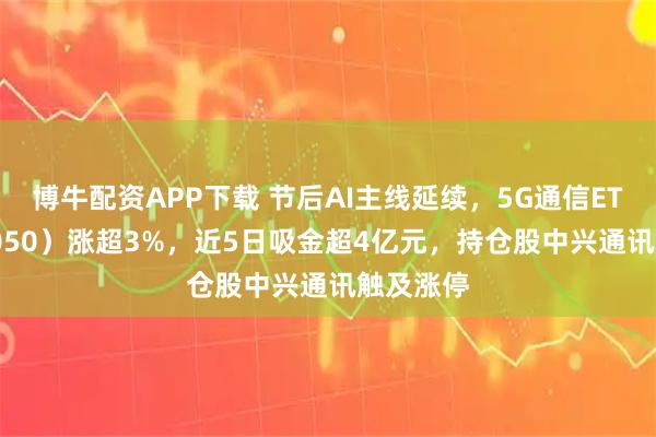 博牛配资APP下载 节后AI主线延续,5G通信ETF(515050)涨超3%,近5日吸金超4亿元,持仓股中兴通讯触及涨停