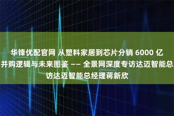 华锋优配官网 从塑料家居到芯片分销 6000 亿美元赛道的并购逻辑与未来图鉴 —— 全景网深度专访达迈智能总经理蒋新欣