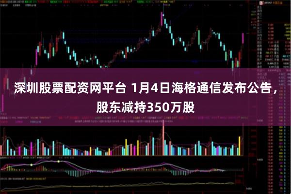 深圳股票配资网平台 1月4日海格通信发布公告，股东减持350万股