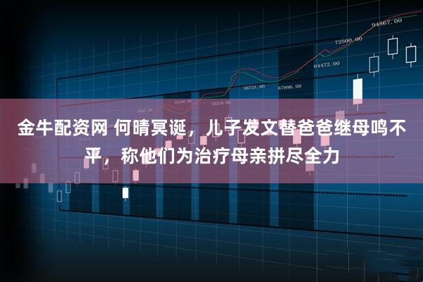 金牛配资网 何晴冥诞，儿子发文替爸爸继母鸣不平，称他们为治疗母亲拼尽全力