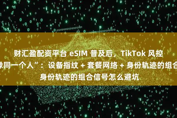 财汇盈配资平台 eSIM 普及后，TikTok 风控更“看你像不像同一个人”：设备指纹 + 套餐网络 + 身份轨迹的组合信号怎么避坑