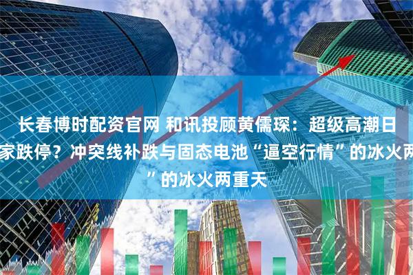 长春博时配资官网 和讯投顾黄儒琛：超级高潮日现18家跌停？冲突线补跌与固态电池“逼空行情”的冰火两重天