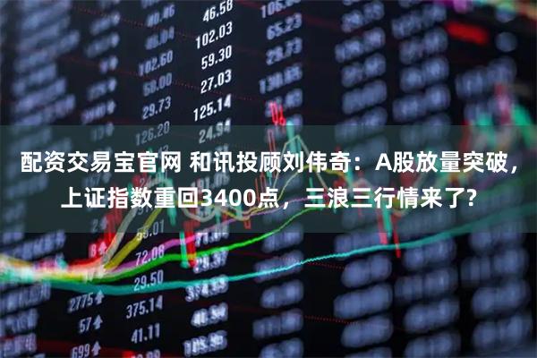 配资交易宝官网 和讯投顾刘伟奇：A股放量突破，上证指数重回3400点，三浪三行情来了?
