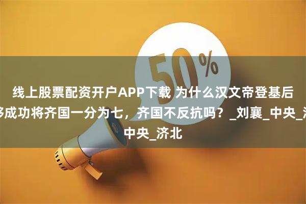 线上股票配资开户APP下载 为什么汉文帝登基后能够成功将齐国一分为七，齐国不反抗吗？_刘襄_中央_济北