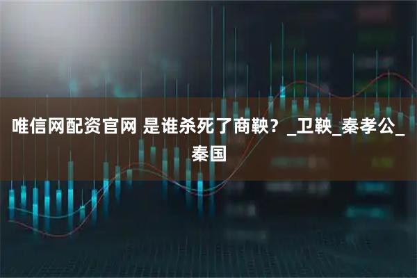 唯信网配资官网 是谁杀死了商鞅？_卫鞅_秦孝公_秦国