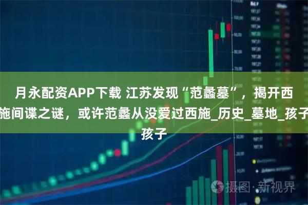 月永配资APP下载 江苏发现“范蠡墓”，揭开西施间谍之谜，或许范蠡从没爱过西施_历史_墓地_孩子