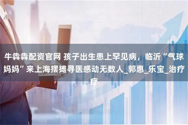 牛犇犇配资官网 孩子出生患上罕见病，临沂“气球妈妈”来上海摆摊寻医感动无数人_郭惠_乐宝_治疗