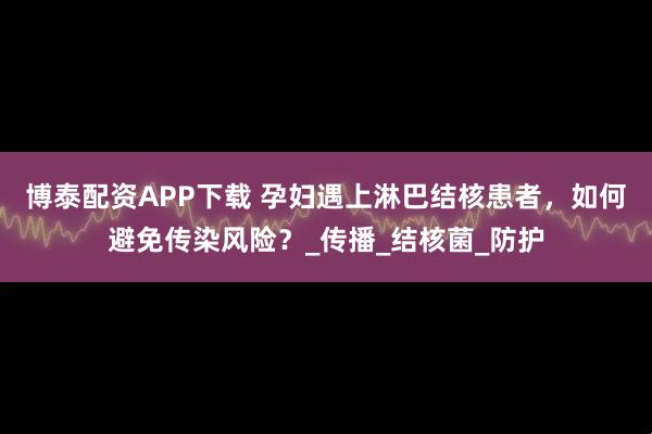 博泰配资APP下载 孕妇遇上淋巴结核患者，如何避免传染风险？_传播_结核菌_防护
