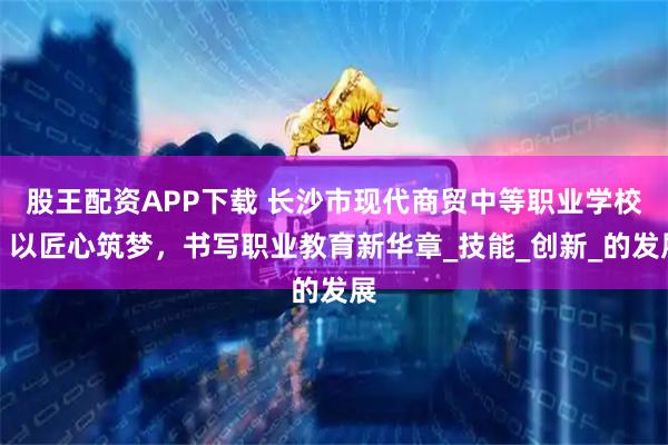 股王配资APP下载 长沙市现代商贸中等职业学校：以匠心筑梦，书写职业教育新华章_技能_创新_的发展
