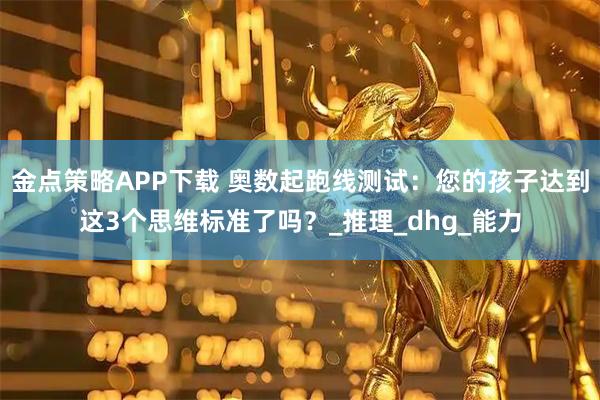 金点策略APP下载 奥数起跑线测试：您的孩子达到这3个思维标准了吗？_推理_dhg_能力