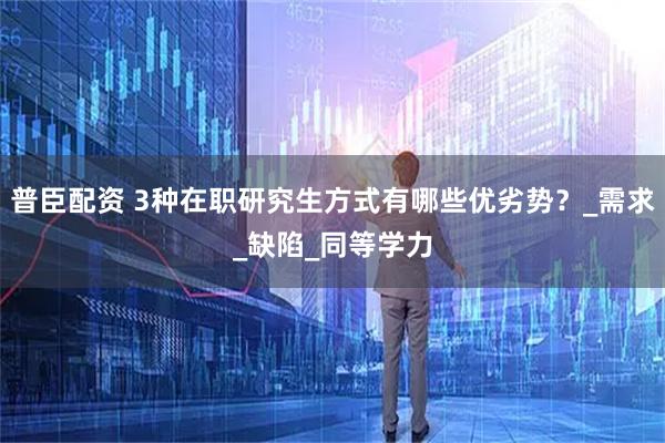 普臣配资 3种在职研究生方式有哪些优劣势？_需求_缺陷_同等学力