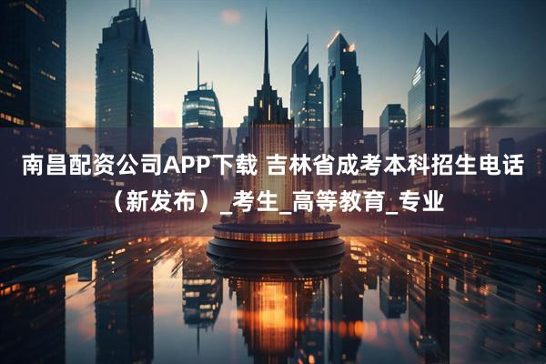 南昌配资公司APP下载 吉林省成考本科招生电话（新发布）_考生_高等教育_专业
