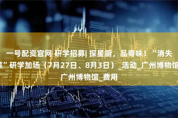 一号配资官网 研学招募| 探星厨，品粤味！“消失的名菜”研学加场（7月27日、8月3日）_活动_广州博物馆_费用