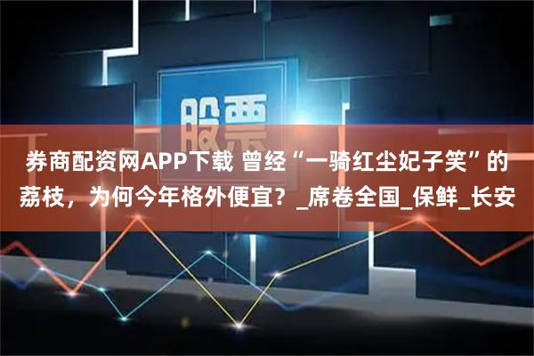 券商配资网APP下载 曾经“一骑红尘妃子笑”的荔枝，为何今年格外便宜？_席卷全国_保鲜_长安