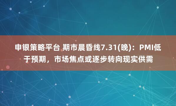 申银策略平台 期市晨昏线7.31(晚)：PMI低于预期，市场焦点或逐步转向现实供需
