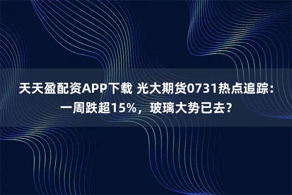 天天盈配资APP下载 光大期货0731热点追踪：一周跌超15%，玻璃大势已去？