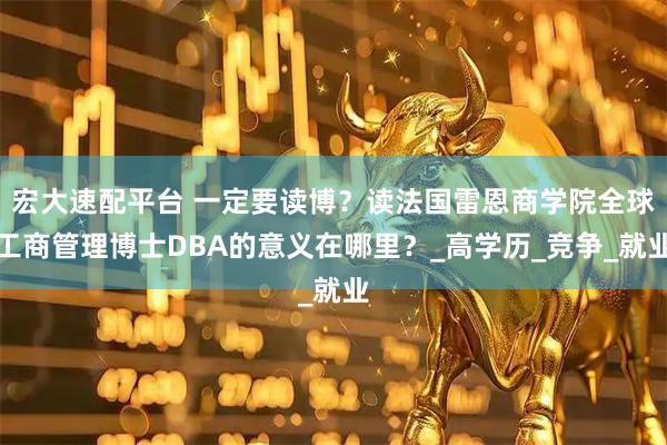 宏大速配平台 一定要读博？读法国雷恩商学院全球工商管理博士DBA的意义在哪里？_高学历_竞争_就业