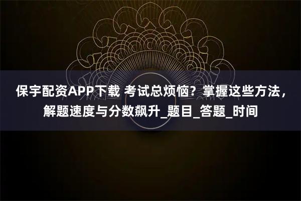 保宇配资APP下载 考试总烦恼？掌握这些方法，解题速度与分数飙升_题目_答题_时间