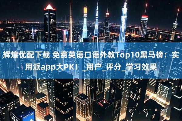 辉煌优配下载 免费英语口语外教Top10黑马榜：实用派app大PK！_用户_评分_学习效果