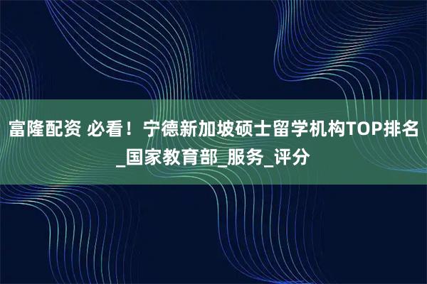 富隆配资 必看！宁德新加坡硕士留学机构TOP排名_国家教育部_服务_评分