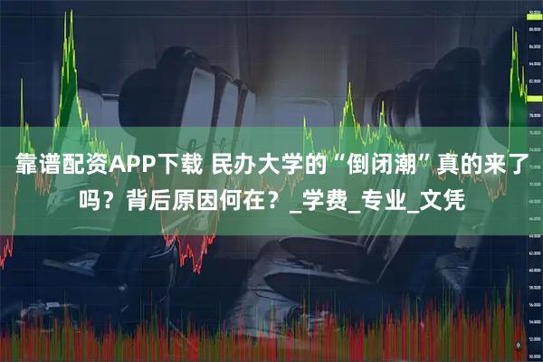 靠谱配资APP下载 民办大学的“倒闭潮”真的来了吗？背后原因何在？_学费_专业_文凭