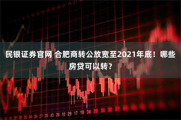 民银证券官网 合肥商转公放宽至2021年底！哪些房贷可以转？