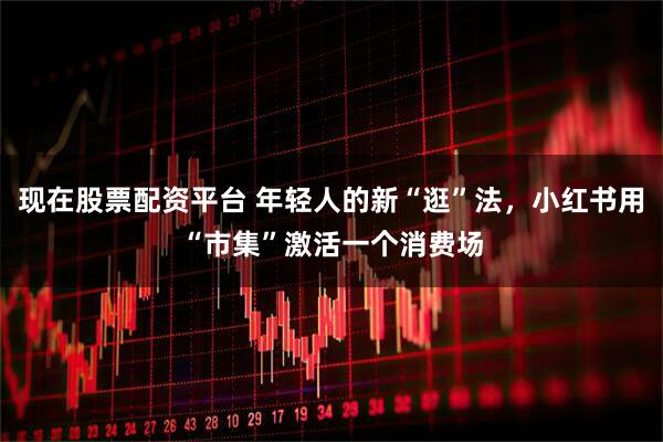 现在股票配资平台 年轻人的新“逛”法，小红书用“市集”激活一个消费场