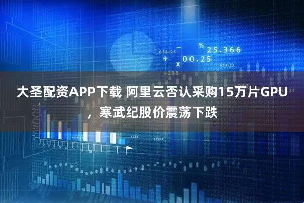 大圣配资APP下载 阿里云否认采购15万片GPU，寒武纪股价震荡下跌