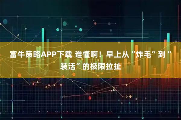 富牛策略APP下载 谁懂啊！早上从“炸毛”到“装活”的极限拉扯